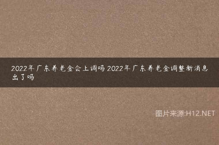 2022年广东养老金会上调吗 2022年广东养老金调整新消息出了吗