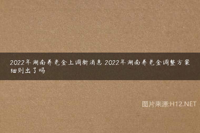2022年湖南养老金上调新消息 2022年湖南养老金调整方案细则出了吗