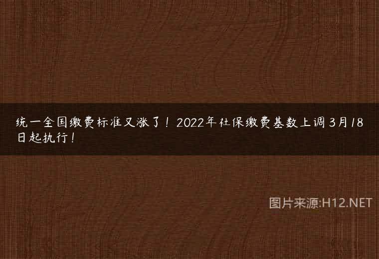 统一全国缴费标准又涨了！2022年社保缴费基数上调 3月18日起执行！