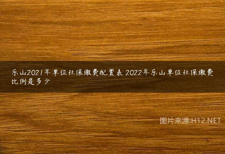 乐山2021年单位社保缴费配置表 2022年乐山单位社保缴费比例是多少