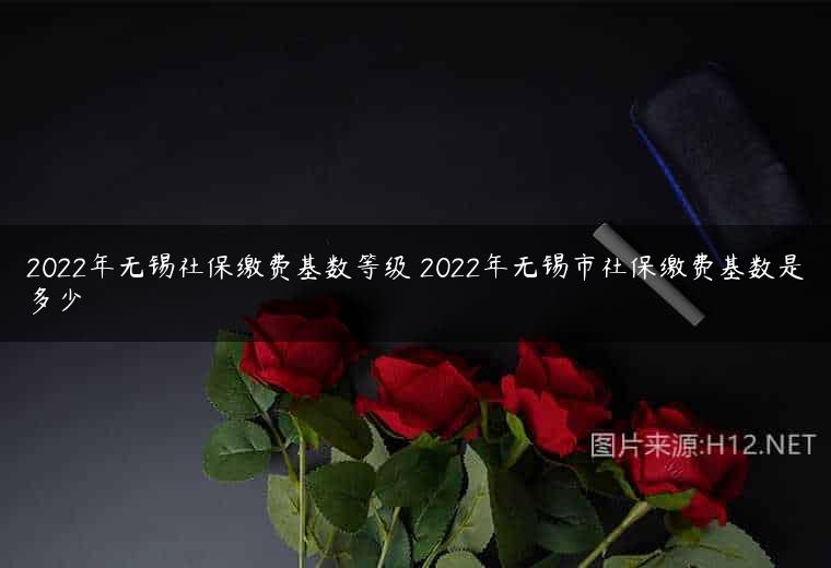 2022年无锡社保缴费基数等级 2022年无锡市社保缴费基数是多少