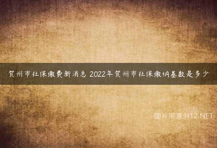 贺州市社保缴费新消息 2022年贺州市社保缴纳基数是多少