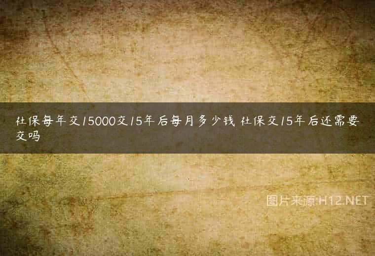 社保每年交15000交15年后每月多少钱 社保交15年后还需要交吗