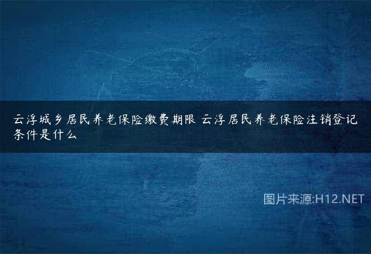 云浮城乡居民养老保险缴费期限 云浮居民养老保险注销登记条件是什么
