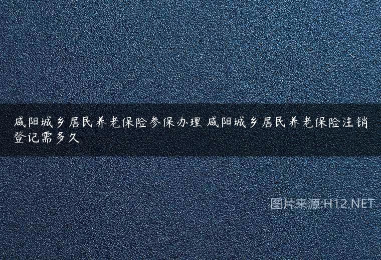咸阳城乡居民养老保险参保办理 咸阳城乡居民养老保险注销登记需多久