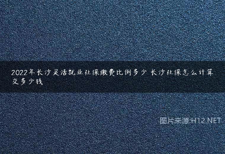 2022年长沙灵活就业社保缴费比例多少 长沙社保怎么计算交多少钱