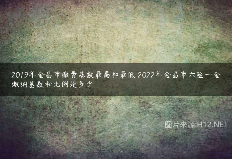 2019年金昌市缴费基数最高和最低 2022年金昌市六险一金缴纳基数和比例是多少