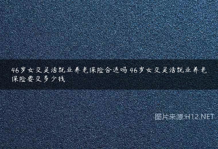 46岁女交灵活就业养老保险合适吗 46岁女交灵活就业养老保险要交多少钱