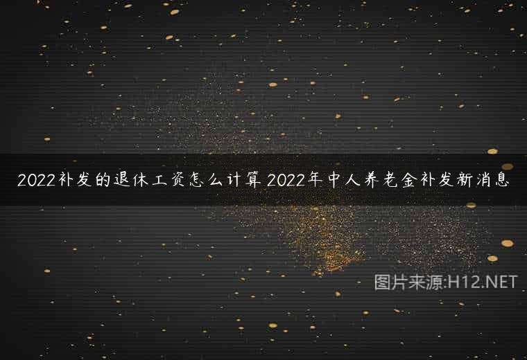 2022补发的退休工资怎么计算 2022年中人养老金补发新消息