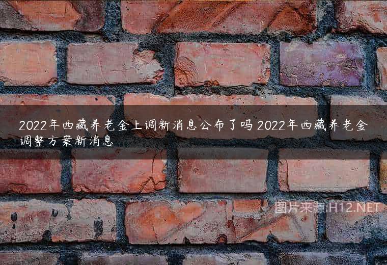 2022年西藏养老金上调新消息公布了吗 2022年西藏养老金调整方案新消息