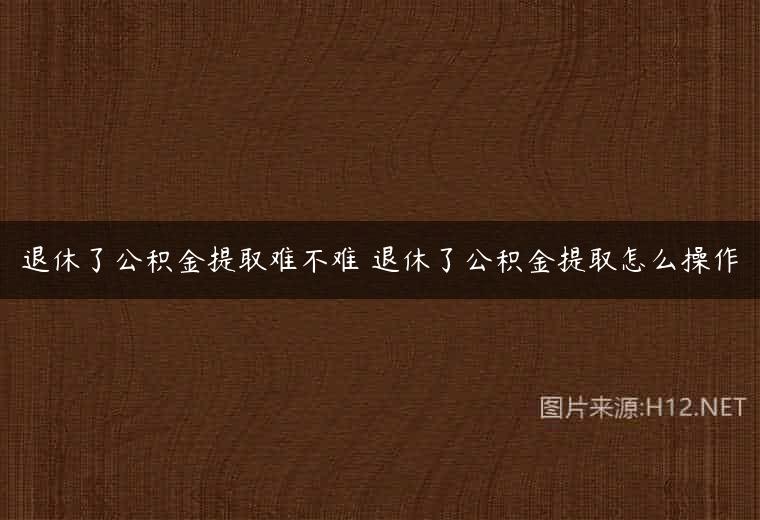 退休了公积金提取难不难 退休了公积金提取怎么操作