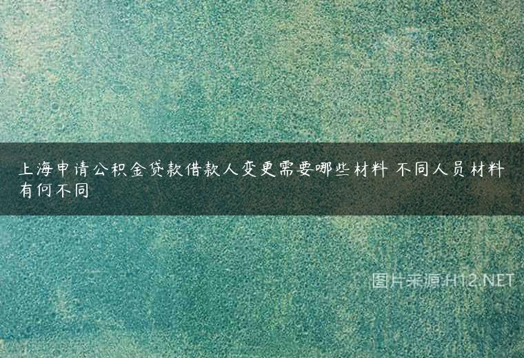 上海申请公积金贷款借款人变更需要哪些材料 不同人员材料有何不同