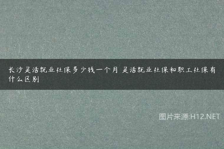 长沙灵活就业社保多少钱一个月 灵活就业社保和职工社保有什么区别