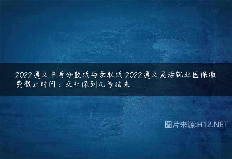 2022遵义中考分数线与录取线 2022遵义灵活就业医保缴费截止时间：交社保到几号结束