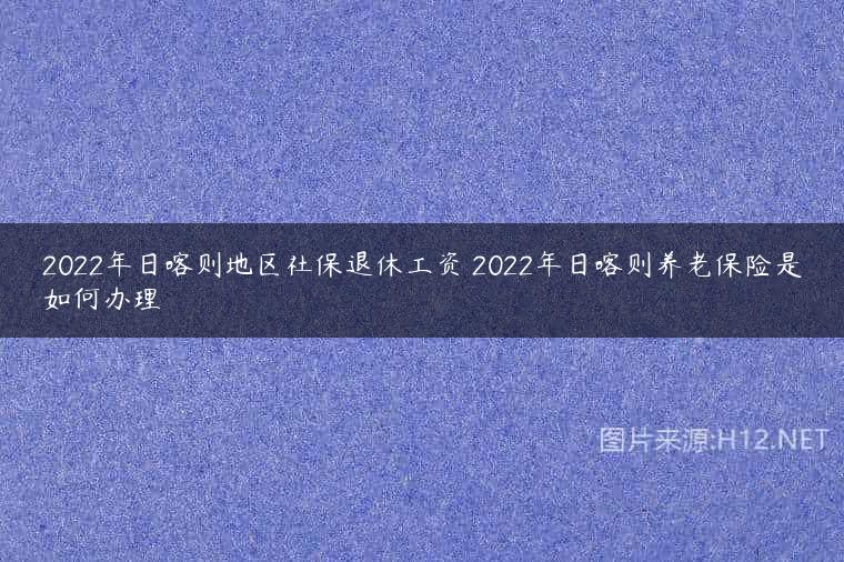 2022年日喀则地区社保退休工资 2022年日喀则养老保险是如何办理