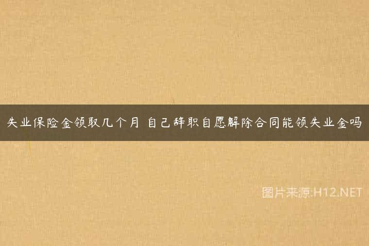 失业保险金领取几个月 自己辞职自愿解除合同能领失业金吗