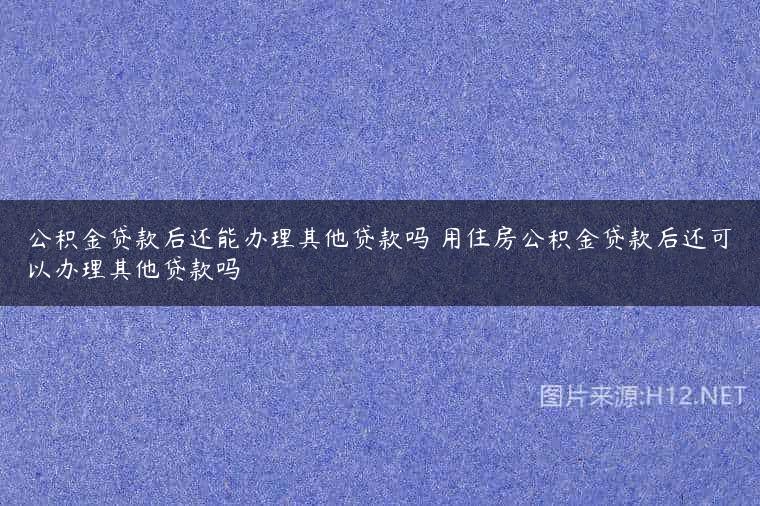 公积金贷款后还能办理其他贷款吗 用住房公积金贷款后还可以办理其他贷款吗