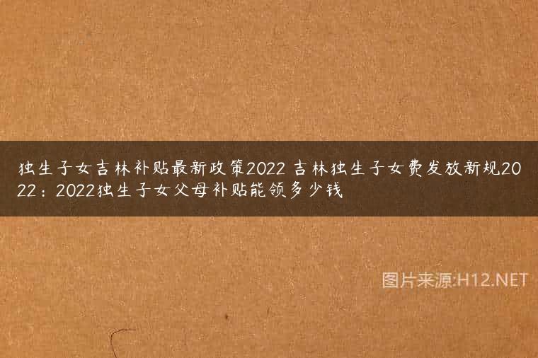 独生子女吉林补贴最新政策2022 吉林独生子女费发放新规2022：2022独生子女父母补贴能领多少钱