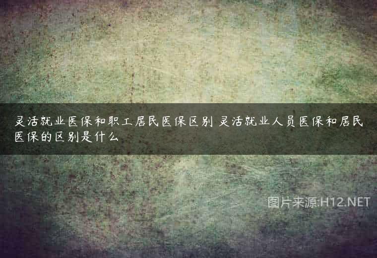 灵活就业医保和职工居民医保区别 灵活就业人员医保和居民医保的区别是什么