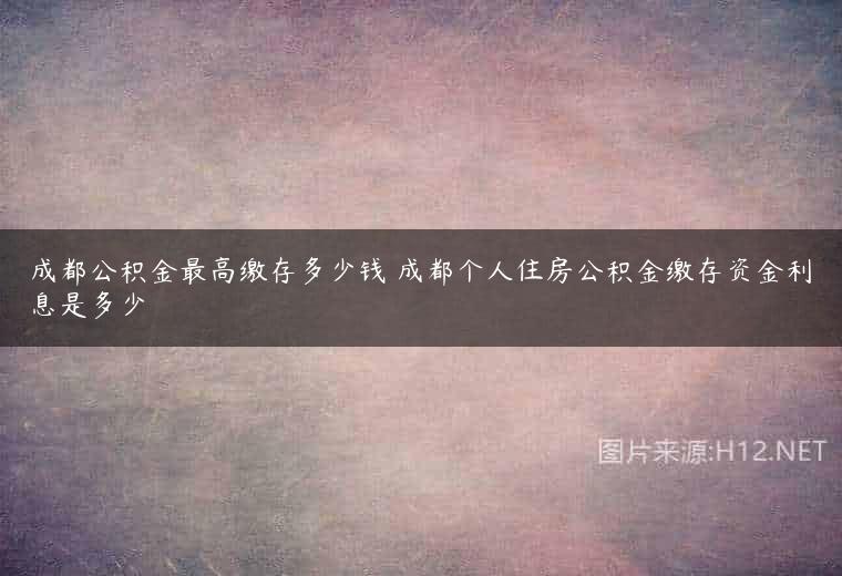 成都公积金最高缴存多少钱 成都个人住房公积金缴存资金利息是多少