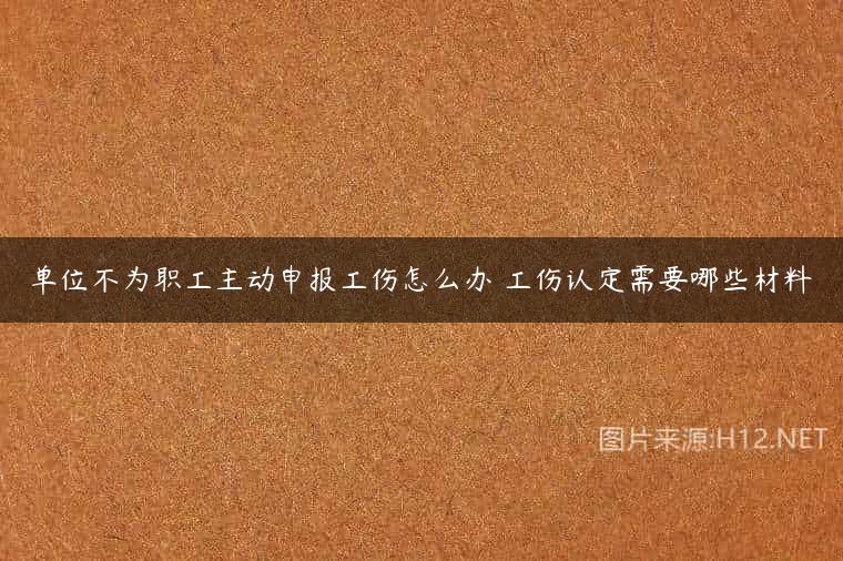 单位不为职工主动申报工伤怎么办 工伤认定需要哪些材料