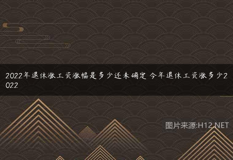 2022年退休涨工资涨幅是多少还未确定 今年退休工资涨多少2022