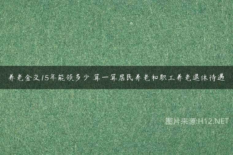 养老金交15年能领多少 算一算居民养老和职工养老退休待遇