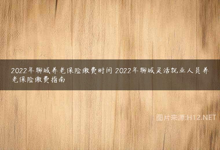 2022年聊城养老保险缴费时间 2022年聊城灵活就业人员养老保险缴费指南