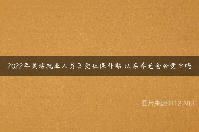 2022年灵活就业人员享受社保补贴 以后养老金会变少吗
