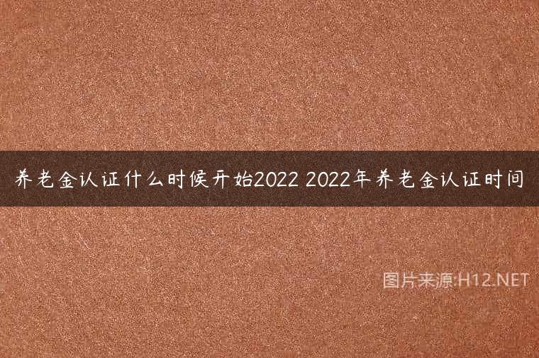养老金认证什么时候开始2022 2022年养老金认证时间