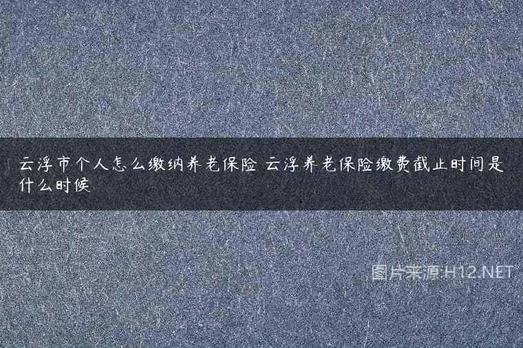 云浮市个人怎么缴纳养老保险 云浮养老保险缴费截止时间是什么时候