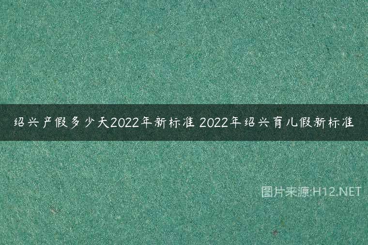 绍兴产假多少天2022年新标准 2022年绍兴育儿假新标准