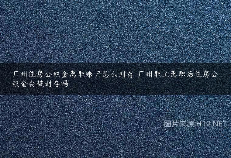 广州住房公积金离职账户怎么封存 广州职工离职后住房公积金会被封存吗