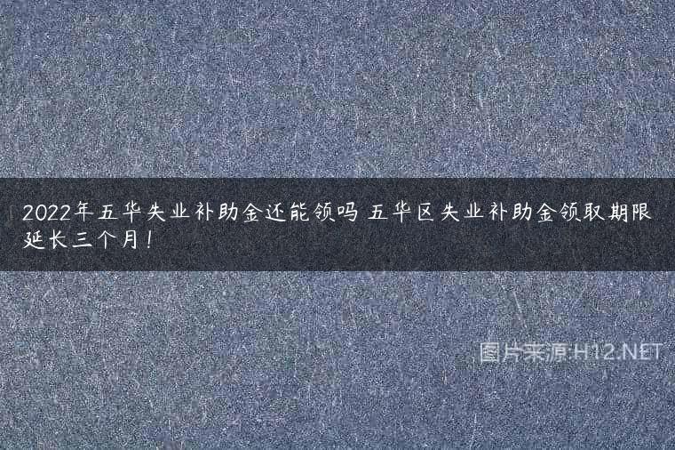 2022年五华失业补助金还能领吗 五华区失业补助金领取期限延长三个月！