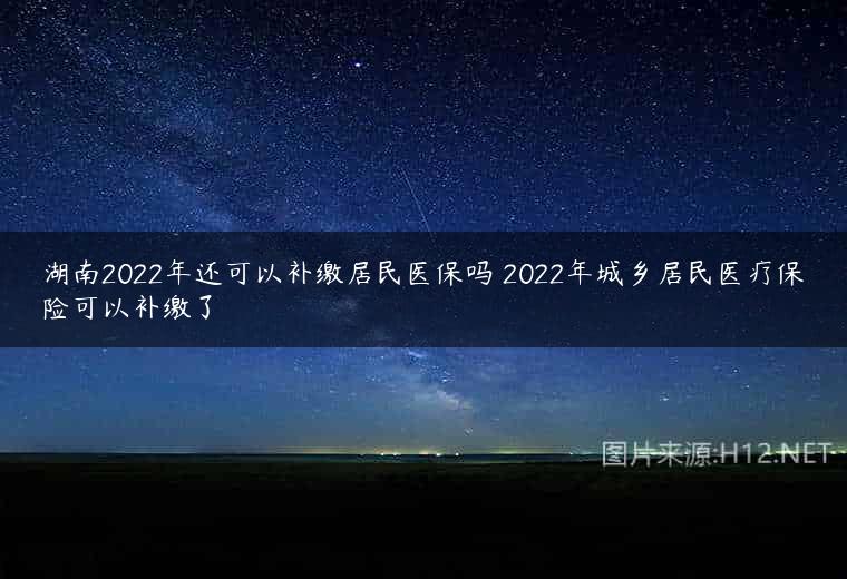 湖南2022年还可以补缴居民医保吗 2022年城乡居民医疗保险可以补缴了