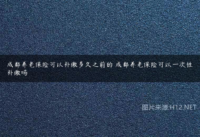 成都养老保险可以补缴多久之前的 成都养老保险可以一次性补缴吗