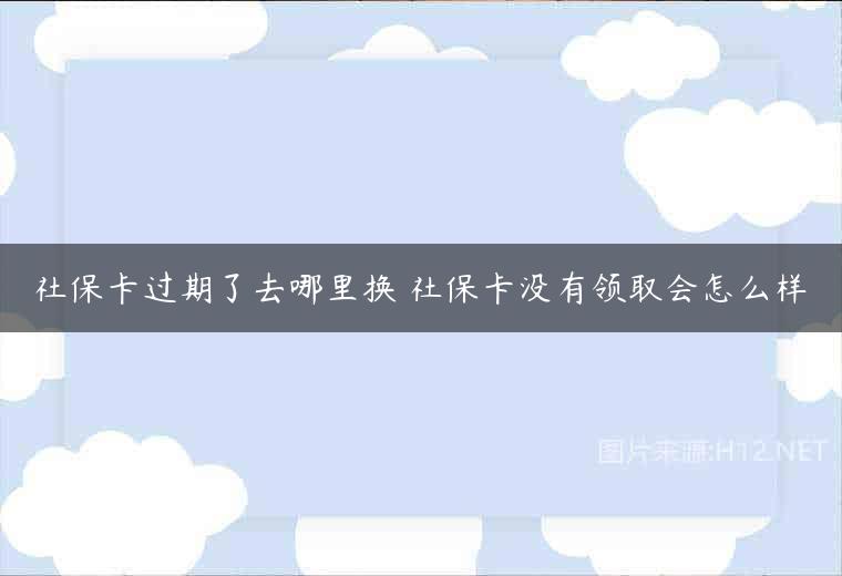 社保卡过期了去哪里换 社保卡没有领取会怎么样