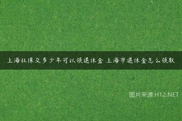 上海社保交多少年可以领退休金 上海市退休金怎么领取