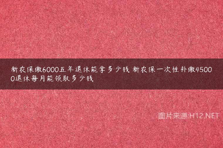 新农保缴6000五年退休能拿多少钱 新农保一次性补缴45000退休每月能领取多少钱
