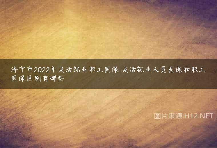 济宁市2022年灵活就业职工医保 灵活就业人员医保和职工医保区别有哪些