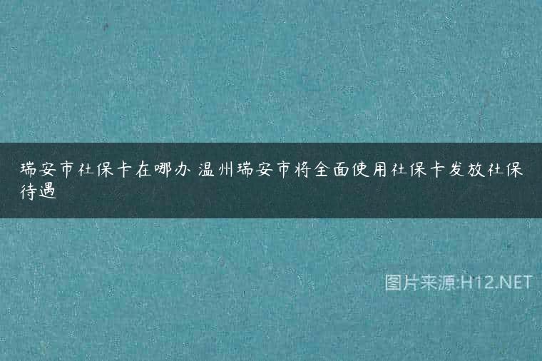 瑞安市社保卡在哪办 温州瑞安市将全面使用社保卡发放社保待遇