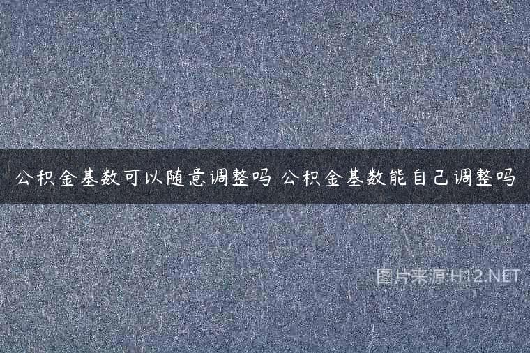 公积金基数可以随意调整吗 公积金基数能自己调整吗