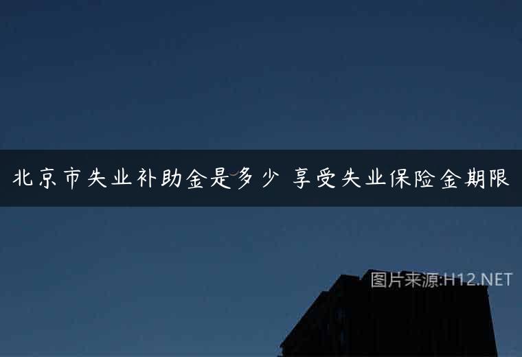北京市失业补助金是多少 享受失业保险金期限
