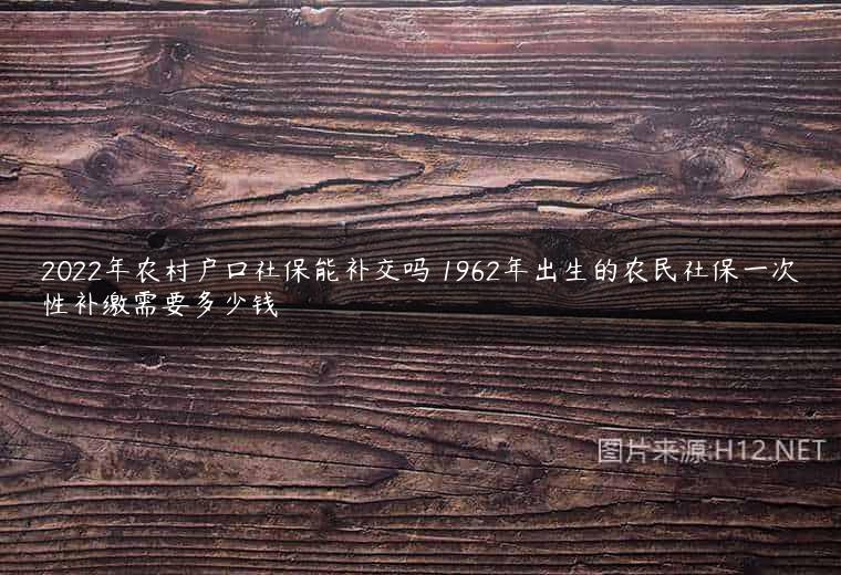 2022年农村户口社保能补交吗 1962年出生的农民社保一次性补缴需要多少钱
