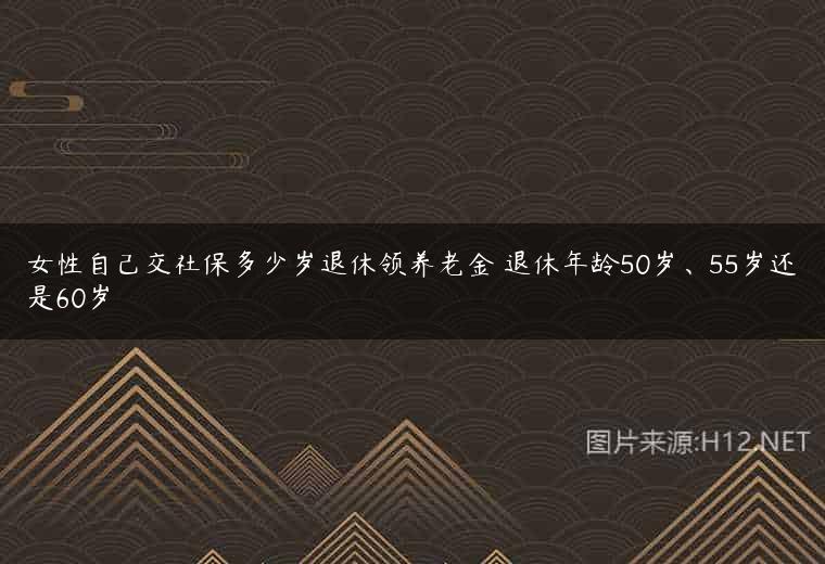 女性自己交社保多少岁退休领养老金 退休年龄50岁、55岁还是60岁