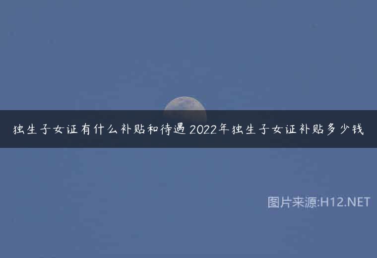 独生子女证有什么补贴和待遇 2022年独生子女证补贴多少钱