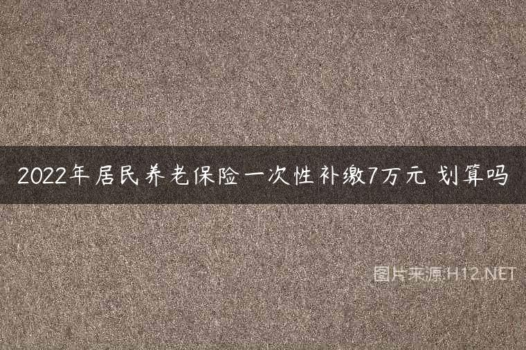 2022年居民养老保险一次性补缴7万元 划算吗