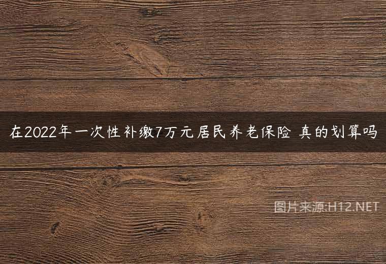 在2022年一次性补缴7万元居民养老保险 真的划算吗