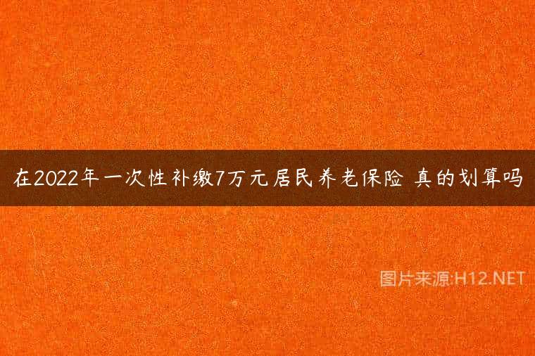 在2022年一次性补缴7万元居民养老保险 真的划算吗