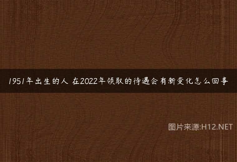 1951年出生的人 在2022年领取的待遇会有新变化怎么回事
